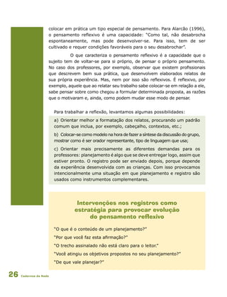 Cadernos da Rede26
colocar em prática um tipo especial de pensamento. Para Alarcão (1996),
o pensamento reflexivo é uma capacidade: “Como tal, não desabrocha
espontaneamente, mas pode desenvolver-se. Para isso, tem de ser
cultivado e requer condições favoráveis para o seu desabrochar”.
O que caracteriza o pensamento reflexivo é a capacidade que o
sujeito tem de voltar-se para si próprio, de pensar o próprio pensamento.
No caso dos professores, por exemplo, observar que existem profissionais
que descrevem bem sua prática, que desenvolvem elaborados relatos de
sua própria experiência. Mas, nem por isso são reflexivos. É reflexivo, por
exemplo, aquele que ao relatar seu trabalho sabe colocar-se em relação a ele,
sabe pensar sobre como chegou a formular determinada proposta, as razões
que o motivaram e, ainda, como podem mudar esse modo de pensar.
Intervenções nos registros como
estratégia para provocar evolução
do pensamento reflexivo
“O que é o conteúdo de um planejamento?”
“Por que você faz esta afirmação?”
“O trecho assinalado não está claro para o leitor.”
“Você atingiu os objetivos propostos no seu planejamento?”
“De que vale planejar?”
Para trabalhar a reflexão, levantamos algumas possibilidades:
a)	Orientar melhor a formatação dos relatos, procurando um padrão
comum que inclua, por exemplo, cabeçalho, contextos, etc.;
b)	 Colocar-se como modelo na hora de fazer a síntese da discussão do grupo,
mostrar como é ser orador representante, tipo de linguagem que usa;
c)	 Orientar mais precisamente as diferentes demandas para os
professores: planejamento é algo que se deve entregar logo, assim que
estiver pronto. O registro pode ser enviado depois, porque depende
da experiência desenvolvida com as crianças. Com isso provocamos
intencionalmente uma situação em que planejamento e registro são
usados como instrumentos complementares.
 