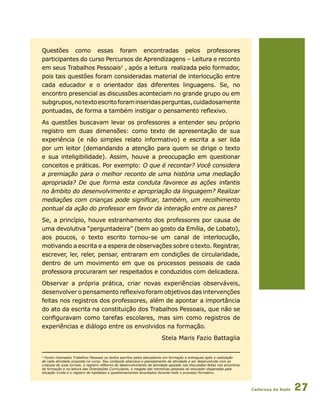 Cadernos da Rede 27
Questões como essas foram encontradas pelos professores
participantes do curso Percursos de Aprendizagens – Leitura e reconto
em seus Trabalhos Pessoais2
, após a leitura realizada pelo formador,
pois tais questões foram consideradas material de interlocução entre
cada educador e o orientador das diferentes linguagens. Se, no
encontro presencial as discussões aconteciam no grande grupo ou em
subgrupos,notextoescritoforaminseridasperguntas,cuidadosamente
pontuadas, de forma a também instigar o pensamento reflexivo.
As questões buscavam levar os professores a entender seu próprio
registro em duas dimensões: como texto de apresentação de sua
experiência (e não simples relato informativo) e escrita a ser lida
por um leitor (demandando a atenção para quem se dirige o texto
e sua inteligibilidade). Assim, houve a preocupação em questionar
conceitos e práticas. Por exemplo: O que é recontar? Você considera
a premiação para o melhor reconto de uma história uma mediação
apropriada? De que forma esta conduta favorece as ações infantis
no âmbito do desenvolvimento e apropriação da linguagem? Realizar
mediações com crianças pode significar, também, um recolhimento
pontual da ação do professor em favor da interação entre os pares?
Se, a princípio, houve estranhamento dos professores por causa de
uma devolutiva “perguntadeira” (bem ao gosto da Emília, de Lobato),
aos poucos, o texto escrito tornou-se um canal de interlocução,
motivando a escrita e a espera de observações sobre o texto. Registrar,
escrever, ler, reler, pensar, entraram em condições de circularidade,
dentro de um movimento em que os processos pessoais de cada
professora procuraram ser respeitados e conduzidos com delicadeza.
Observar a própria prática, criar novas experiências observáveis,
desenvolver o pensamento reflexivo foram objetivos das intervenções
feitas nos registros dos professores, além de apontar a importância
do ato da escrita na constituição dos Trabalhos Pessoais, que não se
configuravam como tarefas escolares, mas sim como registros de
experiências e diálogo entre os envolvidos na formação.
Stela Maris Fazio Battaglia
2
Foram chamados Trabalhos Pessoais os textos escritos pelos educadores em formação e entregues após a realização
de cada atividade proposta no curso. Seu conteúdo abarcava o planejamento da atividade a ser desenvolvida com as
crianças de suas turmas, o registro reflexivo do desenvolvimento da atividade apoiado nas discussões feitas nos encontros
de formação e na leitura das Orientações Curriculares, o resgate das memórias pessoais do educador disparadas pela
situação vivida e o registro de hipóteses e questionamentos levantados durante todo o processo formativo. 	
 
