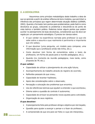 Cadernos da Rede28
5. a Devolutiva
Assumimos como princípio metodológico deste trabalho a ideia de
que se aprende a partir de análise reflexiva de bons modelos, que permitam a
inferência dos princípios que regem determinada situação didática (LERNER,
2002). Quando o formador tem pontos para problematizar, pode fazê-lo como
devolutiva ao grupo, colocando os problemas e discutindo-os do ponto de
vista teórico e também prático. Podemos tomar alguns pontos que podem
auxiliar no planejamento de boas devolutivas, considerando que ela deve ser
regida por um pensamento estratégico. É preciso ter clareza sobre:
•	 O que validar na experiência narrada pelo professor (o que ele
sabe sobre o assunto e que realmente é pertinente e importante
que ele saiba);
•	 O que devolver (uma pergunta, um modelo para comparar, uma
		 informação que a professora ainda não tinha, etc.);
•	 Como devolver (em forma de comentários sobre o texto da
		 professora; em forma de pauta para a reunião pedagógica, etc.);
•	 Quando (no momento da reunião pedagógica; mais tarde, como
		 proposta de TP, etc.).
O que validar:
•	 Capacidade de utilizar o planejamento de uma ação futura;
•	 Acompanhamento do trabalho através do registro do ocorrido;
•	 Reflexões pessoais do que viveu;
•	 Capacidade de levantar hipóteses;
•	 Apoio das considerações sobre o observado;
•	 Percepção e colocação dos problemas que encontra;
•	 Uso de referências teóricas que ajudam a entender o que aconteceu;
•	 Dilema sobre a questão do controle X autonomia;
•	 Capacidade de arriscar-se pensando novos ajustes para a atividade;
•	 Organização de seus registros.
O que devolver:
•	 O planejamento feito pelo professor atinge o objetivo por ele traçado;
•	 Questão para ajudar a avançar o pensar e o fazer do professor;
•	 A compreensão do que era para ser feito e o que ele interpretou.
 