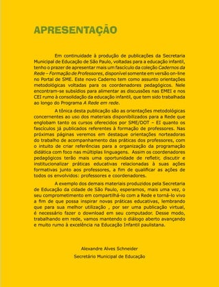 APRESENTAÇÃO
Em continuidade à produção de publicações da Secretaria
Municipal de Educação de São Paulo, voltadas para a educação infantil,
tenho o prazer de apresentar mais um fascículo da coleção Cadernos da
Rede – Formação de Professores, disponível somente em versão on-line
no Portal de SME. Este novo Caderno tem como assunto orientações
metodológicas voltadas para os coordenadores pedagógicos. Nele
encontram-se subsídios para alimentar as discussões nas EMEI e nos
CEI rumo à consolidação da educação infantil, que tem sido trabalhada
ao longo do Programa A Rede em rede.
A tônica desta publicação são as orientações metodológicas
concernentes ao uso dos materiais disponibilizados para a Rede que
englobam tanto os cursos oferecidos por SME/DOT – EI quanto os
fascículos já publicados referentes à formação de professores. Nas
próximas páginas veremos em destaque orientações norteadoras
do trabalho de acompanhamento das práticas dos professores, com
o intuito de criar referências para a organização da programação
didática com foco nas múltiplas linguagens. Assim os coordenadores
pedagógicos terão mais uma oportunidade de refletir, discutir e
institucionalizar práticas educativas relacionadas à suas ações
formativas junto aos professores, a fim de qualificar as ações de
todos os envolvidos: professores e coordenadores.
A exemplo dos demais materiais produzidos pela Secretaria
de Educação da cidade de São Paulo, esperamos, mais uma vez, o
seu comprometimento em compartilhá-lo com a Rede e torná-lo vivo
a fim de que possa inspirar novas práticas educativas, lembrando
que para sua melhor utilização , por ser uma publicação virtual,
é necessário fazer o download em seu computador. Desse modo,
trabalhando em rede, vamos mantendo o diálogo aberto avançando
e muito rumo à excelência na Educação Infantil paulistana.
Alexandre Alves Schneider
Secretário Municipal de Educação
 