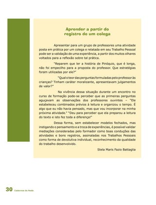 Cadernos da Rede30
Aprender a partir do
registro de um colega
Apresentar para um grupo de professores uma atividade
posta em prática por um colega e relatada em seu Trabalho Pessoal
pode ser a validação de uma experiência, a partir dos muitos olhares
voltados para a reflexão sobre tal prática.
“Reparem que ler a história de Pinóquio, que é longa,
não foi empecilho para a proposta do professor. Que estratégias
foram utilizadas por ele?”
	 “Qual o teor das perguntas formuladas pelo professor às
crianças? Tinham caráter moralizante, apresentavam julgamentos
de valor?”
	 Na vivência dessa situação durante um encontro no
curso de formação pode-se perceber que as primeiras perguntas
aguçavam as observações dos professores ouvintes – “Ele
estabeleceu combinados prévios à leitura e organizou o tempo. É
algo que eu não havia pensado, mas que vou incorporar na minha
próxima atividade.” “Deu para perceber que ela preparou a leitura
do texto e isto fez toda a diferença!”
Dessa forma, sem estabelecer modelos fechados, mas
instigando o pensamento e a troca de experiências, é possível validar
mediações consideradas pelo formador como boas conduções das
atividades e bons registros, assinaladas nos Trabalhos Pessoais
como forma de devolutiva individual, reconhecimento da qualidade
do trabalho desenvolvido.
Stela Maris Fazio Battaglia
 