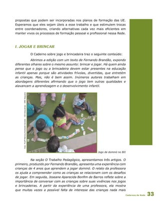 Cadernos da Rede 33
propostas que podem ser incorporadas nos planos de formação das UE.
Esperamos que eles sejam úteis a esse trabalho e que estimulem trocas
entre coordenadores, criando alternativas cada vez mais eficientes em
manter vivos os processos de formação pessoal e profissional nessa Rede.
I. jogar e brincar
O Caderno sobre jogo e brincadeira traz o seguinte conteúdo:
Abrimos a edição com um texto de Fernando Brandão, expondo
diferentes olhares sobre o mesmo assunto: brincar e jogar. Há quem ainda
pense que o jogo ou a brincadeira devem estar presentes na educação
infantil apenas porque são atividades frívolas, divertidas, que entretém
as crianças. Mas, não é bem assim. Inúmeros autores trabalham em
abordagens diferentes afirmando que o jogo tem outras qualidades e
alavancam a aprendizagem e o desenvolvimento infantil.
Jogo de dominó no BII
Na seção O Trabalho Pedagógico, apresentamos três artigos. O
primeiro, produzido por Fernando Brandão, apresenta uma experiência com
crianças de 4 anos que aprendem a jogar dominó. O relato da professora
os ajuda a compreender como as crianças se relacionam com os desafios
de jogar. Em seguida, Joseane Aparecida Bonfim de Barros reflete sobre a
importância de conversar com as crianças sobre suas vivências nos jogos
e brincadeiras. A partir da experiência de uma professora, ela mostra
que muitas vezes a possível falta de interesse das crianças nada mais
Foto:ProfªPatriciaAndreottiGiroldo-CEIAraucárias-DREItaquera
 