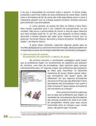 Cadernos da Rede34
é do que a necessidade de conversar sobre o assunto. O último artigo,
produzido a partir dos relatos de duas professoras de nossa Rede, mostra
como a brincadeira de faz de conta não é tão espontânea assim e como é
importante garantir que as crianças possam conhecer diversos assuntos
para alimentar suas brincadeiras.
E, como sempre, as seções De Olho na Prática e Para Fazer
Mais trazem sugestões para o seu trabalho de planejamento, na sua
Unidade. Não perca a oportunidade de checar a lista de jogos clássicos
que toda Unidade pode ter. E, por fim, para despedir-se dessa edição,
aproveite a beleza daquele que sabe como ninguém brincar com as
palavras: Fernando Pessoa. Aproveite a leitura do poema “As Bolhas de
Sabão”, de Alberto Caeiro3
.
A partir desse conteúdo, sugerimos algumas pautas para as
reuniões pedagógicas ou outros encontros de formação, ideias que podem ser
incorporadas ao plano de formação elaborado pelo coordenador pedagógico:
1. Apresentação do assunto,
levantamento de repertório e saberes do grupo
No primeiro encontro o coordenador pedagógico pode propor
que os professores façam um levantamento do repertório que possuem
de memória, uma lista de brincadeiras. Esse exercício pode começar
individualmente para, em seguida, propor aos professores que comparem
as listas para reconhecer os diferentes
repertórios do grupo. Podem pensar sobre:
que brincadeiras são iguais? Quais são
diferentes? Por que algumas brincadeiras
são comuns? E por que são diferentes? Como
aprenderam tais brincadeiras? Com quem e
onde brincavam? Quais dessas brincadeiras
nós ensinamos às crianças?
Para o próximo encontro sugerimos
que se peça aos professores que tragam os
resultados de uma pesquisa das brincadeiras
das crianças na própria UE. Esse é um modo
de compartilhar olhares para essa cultura
transmitida entre as crianças e que, muitas
vezes, não ganha lugar na escola.
3
Extraído do editorial do fascículo Cadernos da Rede – Formação de Professores Percursos de Aprendizagens: Jogar e Brincar
– A Rede em rede: a formação continuada na educação infantil.
Acervo:EMEIV.Curuça-DRESãoMiguel
Aluna Julia Saraiva de Souza
 