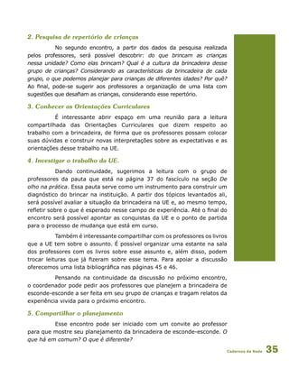 Cadernos da Rede 35
2. Pesquisa de repertório de crianças
No segundo encontro, a partir dos dados da pesquisa realizada
pelos professores, será possível descobrir: do que brincam as crianças
nessa unidade? Como elas brincam? Qual é a cultura da brincadeira desse
grupo de crianças? Considerando as características da brincadeira de cada
grupo, o que podemos planejar para crianças de diferentes idades? Por quê?
Ao final, pode-se sugerir aos professores a organização de uma lista com
sugestões que desafiam as crianças, considerando esse repertório.
3. Conhecer as Orientações Curriculares
É interessante abrir espaço em uma reunião para a leitura
compartilhada das Orientações Curriculares que dizem respeito ao
trabalho com a brincadeira, de forma que os professores possam colocar
suas dúvidas e construir novas interpretações sobre as expectativas e as
orientações desse trabalho na UE.
4. Investigar o trabalho da UE.
Dando continuidade, sugerimos a leitura com o grupo de
professores da pauta que está na página 37 do fascículo na seção De
olho na prática. Essa pauta serve como um instrumento para construir um
diagnóstico do brincar na instituição. A partir dos tópicos levantados ali,
será possível avaliar a situação da brincadeira na UE e, ao mesmo tempo,
refletir sobre o que é esperado nesse campo de experiência. Até o final do
encontro será possível apontar as conquistas da UE e o ponto de partida
para o processo de mudança que está em curso.
Também é interessante compartilhar com os professores os livros
que a UE tem sobre o assunto. É possível organizar uma estante na sala
dos professores com os livros sobre esse assunto e, além disso, podem
trocar leituras que já fizeram sobre esse tema. Para apoiar a discussão
oferecemos uma lista bibliográfica nas páginas 45 e 46.
Pensando na continuidade da discussão no próximo encontro,
o coordenador pode pedir aos professores que planejem a brincadeira de
esconde-esconde a ser feita em seu grupo de crianças e tragam relatos da
experiência vivida para o próximo encontro.
5. Compartilhar o planejamento
Esse encontro pode ser iniciado com um convite ao professor
para que mostre seu planejamento da brincadeira de esconde-esconde. O
que há em comum? O que é diferente?
 