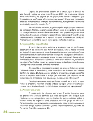 Cadernos da Rede36
Depois, os professores podem ler o artigo Jogar e Brincar na
Vila Curuçá - relato de uma experiência na EMEI, da professora Michele
Alves Nascimento, na página 27. O grupo pode pensar a respeito: que
brincadeiras a professora ofereceu ao seu grupo? O que ela considerou
antes de brincar com as crianças, no momento do planejamento? E durante
a atividade, que intervenções fez?
Para encerrar o encontro, sugerimos pedir ao grupo que, a exemplo
da professora Michele, os professores reflitam sobre o seu próprio percurso
no planejamento da mesma brincadeira com seu grupo e registrem suas
conclusões. Depois, os professores podem trocar esses registros entre si de
modo que cada um possa ler o registro do outro e escrever um parágrafo
final com um comentário ou um ponto para a reflexão do colega.
6. Compartilhar experiências
A partir do encontro anterior, é esperado que os professores
desenvolvam as atividades que foram planejadas. Então, nesse encontro
será possível promover uma troca de experiências para que cada professor
conte como costuma conversar com as crianças na situação de brincadeira.
Será possível pensar: a conversa ocorre em que momento? Quais são os
propósitos dessa brincadeira? Como são conduzidas as falas do professor e
da criança? Ao final da conversa, o coordenador pedagógico poderá propor
um registro síntese desse primeiro momento.
Em seguida, é interessante propor ao grupo a leitura do artigo
Conversar sobre a Brincadeira, uma experiência de sucesso, de Joseane
Bonfim, na página 17. Para aquecer a leitura, proponha ao grupo que reflita
sobre a pergunta que inicia o artigo: por que será que algumas vezes
iniciamos uma brincadeira com as crianças e elas não se interessam?
Depois da conversa, cada professor poderá ler o texto e, para
fechar o encontro, retomar o texto síntese e propor uma nova reflexão:
como a experiência relatada contribuiu para nossa própria experiência?
7. Planejar em grupo
O movimento de planejar em grupo é muito formativo para
os professores porque permite que eles coloquem em cheque suas
hipóteses e as confrontem com as ideias de outros colegas sobre o
melhor modo de organizar uma proposta para um grupo de crianças.
Para alimentar esse movimento, o coordenador pode propor ao grupo a
leitura do artigo Jogo de Dominó - Quanto se pode aprender jogando, de
Fernando Brandão, na página 11.
 