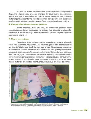 Cadernos da Rede 37
A partir da leitura, os professores podem ajustar o planejamento
da página 15 para o seu grupo de crianças. Ele deve levar o planejamento
para a sua sala e promovê-lo na prática. Desse modo ele terá um novo
material para apresentar na reunião seguinte, para discutir com os colegas
os efeitos dos ajustes e mudanças que foram encaminhados na prática.
8. Compartilhar conhecimentos práticos
Neste encontro, mais uma vez, os professores poderão trocar
experiências que foram construídas na prática. Para alimentar a discussão,
sugerimos a leitura do artigo Jogo de Dominó - Quanto se pode aprender
jogando, na página 11.
9. Propor novos jogos
Sugerimos neste encontro que se proponha ao grupo a leitura da
seção Para fazer mais, na página 42. Ali há uma sugestão para a construção de
um Jogo de Tabuleiro do tipo Trilha com as crianças. É interessante propor que
os professores utilizem a base que está no fascículo para que seja modificada,
apropriada pelas crianças. As crianças podem ter um tempo durante a semana
para usar os jogos. Desse modo, na semana seguinte, cada professora terá
novos materiais para apresentar na reunião: o jogo produzido por sua turma
e seus relatos. O coordenador pode promover uma troca, entre as salas,
desses materiais produzidos, incentivando, inclusive, a produção de outros.
Jogo de percurso elaborado pela professora Patricia Andreotti Giroldo, participante
do curso Percursos de Aprendizagens na Educação Infantil: Jogar e brincar
Foto:ProfªPatriciaAndreottiGiroldo-CEIAraucárias-DREItaquera
 