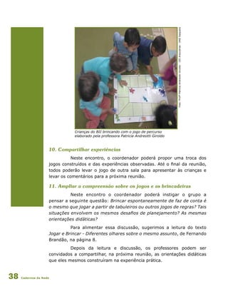 Cadernos da Rede38
10. Compartilhar experiências
Neste encontro, o coordenador poderá propor uma troca dos
jogos construídos e das experiências observadas. Até o final da reunião,
todos poderão levar o jogo de outra sala para apresentar às crianças e
levar os comentários para a próxima reunião.
11. Ampliar a compreensão sobre os jogos e as brincadeiras
Neste encontro o coordenador poderá instigar o grupo a
pensar a seguinte questão: Brincar espontaneamente de faz de conta é
o mesmo que jogar a partir de tabuleiros ou outros jogos de regras? Tais
situações envolvem os mesmos desafios de planejamento? As mesmas
orientações didáticas?
Para alimentar essa discussão, sugerimos a leitura do texto
Jogar e Brincar - Diferentes olhares sobre o mesmo assunto, de Fernando
Brandão, na página 8.
Depois da leitura e discussão, os professores podem ser
convidados a compartilhar, na próxima reunião, as orientações didáticas
que eles mesmos construíram na experiência prática.
Crianças do BII brincando com o jogo de percurso
elaborado pela professora Patricia Andreotti Giroldo
Foto:ProfªPatriciaAndreottiGiroldo-CEIAraucárias-DREItaquera
 