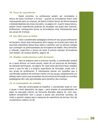 Cadernos da Rede 39
12. Troca de experiências
Neste encontro, os professores podem ser convidados à
leitura do texto Conhecer e brincar - quando as brincadeiras ficam mais
interessantes para as crianças, de Elaine Cristina Xavier da Gloria Santana
e Sisleide Baptista dos Anjos Carvalho, na página 22. A partir dessa leitura,
podem trocar experiências próprias de situações nas quais eles mesmos,
professores, conseguiram tornar as brincadeiras mais interessantes para
seu grupo de crianças.
13. Um olhar para os bebês
Caso o coordenador pedagógico tenha em seu grupo professores
de berçário, talvez seja interessante abrir espaço na reunião para tratar de
assuntos específicos dessa faixa etária e partilhar com os demais colegas
que conheçam as potencialidades da brincadeira de bebês. Para alimentar
a reflexão, sugerimos a leitura do texto É preciso planejar brincadeiras
com bebês?, de Joseane Bonfim, página 34.
14. Ampliar conhecimentos sobre formação
Para se preparar para a próxima reunião, o coordenador poderá
ler o texto Brincar na nossa escola, relato de um percurso de formação,
de Isaneide Domingues, na página 39. Esse texto permitirá fazer relações
entre o que foi lido e a própria experiência de formação vivida com o
seu grupo de professores. É interessante pensar em questões que o
coordenador gostaria de conhecer melhor em seu grupo, estabelecendo um
diálogo sobre como suas propostas nos encontros de formação ou reuniões
pedagógicas têm sido aproveitadas para benefício das crianças.
15. A continuidade do trabalho
Para dar continuidade ao trabalho, o coordenador pode ler com
o grupo o texto Repertório de jogos - para ampliar as possibilidades de
jogar na educação infantil, de Fernando Brandão, página 42. Com isso,
poderá compartilhar com o grupo a pauta das próximas reuniões, de
modo a garantir espaço para a pesquisa de repertórios de brincar, foco do
investimento coletivo na UE.
 
