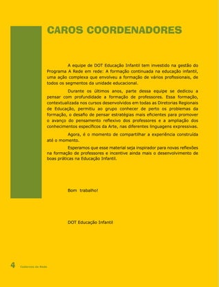Cadernos da Rede4
CAROS COORDENADORES
A equipe de DOT Educação Infantil tem investido na gestão do
Programa A Rede em rede: A formação continuada na educação infantil,
uma ação complexa que envolveu a formação de vários profissionais, de
todos os segmentos da unidade educacional.
Durante os últimos anos, parte dessa equipe se dedicou a
pensar com profundidade a formação de professores. Essa formação,
contextualizada nos cursos desenvolvidos em todas as Diretorias Regionais
de Educação, permitiu ao grupo conhecer de perto os problemas da
formação, o desafio de pensar estratégias mais eficientes para promover
o avanço do pensamento reflexivo dos professores e a ampliação dos
conhecimentos específicos da Arte, nas diferentes linguagens expressivas.
Agora, é o momento de compartilhar a experiência construída
até o momento.
Esperamos que esse material seja inspirador para novas reflexões
na formação de professores e incentive ainda mais o desenvolvimento de
boas práticas na Educação Infantil.
Bom trabalho!
DOT Educação Infantil
 