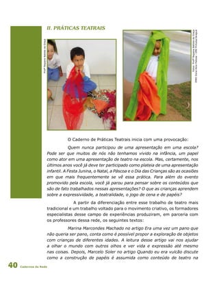 Cadernos da Rede40
II. Práticas teatrais
O Caderno de Práticas Teatrais inicia com uma provocação:
Quem nunca participou de uma apresentação em uma escola?
Pode ser que muitos de nós não tenhamos vivido na infância, um papel
como ator em uma apresentação de teatro na escola. Mas, certamente, nos
últimos anos você já deve ter participado como plateia de uma apresentação
infantil. A Festa Junina, o Natal, a Páscoa e o Dia das Crianças são as ocasiões
em que mais frequentemente se vê essa prática. Para além do evento
promovido pela escola, você já parou para pensar sobre os conteúdos que
são de fato trabalhados nessas apresentações? O que as crianças aprendem
sobre a expressividade, a teatralidade, o jogo de cena e de papéis?
	 A partir da diferenciação entre esse trabalho de teatro mais
tradicional e um trabalho voltado para o movimento criativo, os formadores
especialistas desse campo de experiências produziram, em parceria com
os professores dessa rede, os seguintes textos:
Marina Marcondes Machado no artigo Era uma vez um pano que
não queria ser pano, conta como é possível propor a exploração de objetos
com crianças de diferentes idades. A leitura desse artigo vai nos ajudar
a olhar o mundo com outros olhos e ver vida e expressão até mesmo
nas coisas. Depois, Marcelo Soler no artigo Quando eu era vulcão discute
como a construção de papéis é assumida como conteúdo de teatro na
Fotos:ProfªRegianeBatistadaGraça
EMEIDonaAliceFeitosa-DREPirituba/Jaraguá
ProfªRegianeBatistadaGraça
 