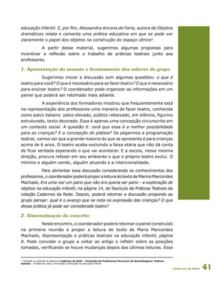 Cadernos da Rede 41
educação infantil. E, por fim, Alessandra Ancona de Faria, autora de Objetos
dramáticos relata e comenta uma prática educativa em que se pode ver
claramente o papel dos objetos na construção do espaço cênico4
.
A partir desse material, sugerimos algumas propostas para
incentivar a reflexão sobre o trabalho de práticas teatrais junto aos
professores.
1. Apresentação do assunto e levantamento dos saberes do grupo
Sugerimos iniciar a discussão com algumas questões: o que é
teatro para você? O que é necessário para se fazer teatro? O que é necessário
para ensinar teatro? O coordenador pode organizar as informações em um
painel que poderá ser retomado mais adiante.
A experiência dos formadores mostrou que frequentemente está
na representação dos professores uma maneira de fazer teatro, conhecida
como palco italiano: palco elevado, público rebaixado, em silêncio, figurino
estruturado, texto decorado. Essa é apenas uma concepção circunscrita em
um contexto social. A questão é: será que essa é a melhor possibilidade
para as crianças? E a concepção de plateia? Se pegarmos a programação
teatral, vamos ver que a grande maioria do que se apresenta é para crianças
acima de 6 anos. O teatro acaba excluindo a faixa etária que não dá conta
de ficar sentada esperando o que vai acontecer. E a escola, nessa mesma
direção, procura refazer em seu ambiente o que o próprio teatro exclui. O
mínimo e alguém vendo, alguém atuando e a intencionalidade.
Para alimentar essa discussão considerando os conhecimentos dos
professores, o coordenador poderá propor a leitura do texto de Marina Marcondes
Machado, Era uma vez um pano que não era queria ser pano - a exploração de
objetos na educação infantil, na página 14, do fascículo de Práticas Teatrais da
coleção Cadernos da Rede. Depois, poderá retomar a discussão propondo ao
grupo pensar: qual é o avanço que se nota na expressão das crianças? O que
dessa prática já pode ser considerado teatro?
2. Sistematização do conceito
Neste encontro, o coordenador poderá retomar o painel construído
na primeira reunião e propor a leitura do texto de Maria Marcondes
Machado, Representação e práticas teatrais na educação infantil, página
8. Pode convidar o grupo a voltar ao artigo e refletir sobre as posições
tomadas, verificando se houve mudanças depois das últimas leituras. Esse
4
Extraído do editorial do fascículo Cadernos da Rede – Formação de Professores Percursos de Aprendizagens: Práticas
teatrais – A Rede em rede: a formação continuada na educação infantil.
 