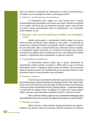 Cadernos da Rede42
será um momento importante de sistematizar os novos conhecimentos e
de validar outra concepção de teatro na Educação Infantil.
3. Conhecer as Orientações Curriculares
É interessante abrir espaço em uma reunião para a leitura
compartilhada das Orientações Curriculares que dizem respeito ao trabalho
com o teatro, de forma que os professores possam colocar suas dúvidas
e construir novas interpretações sobre as expectativas e as orientações
desse trabalho na UE.
4. Discussão sobre uma brincadeira que trabalha com a linguagem
teatral
Dando continuidade, o coordenador poderá propor ao grupo a
leitura do texto de Marcelo Soler, Quando eu era vulcão - a construção de
papéis como conteúdo de teatro na educação infantil, na página 18. Depois
de uma discussão sobre a compreensão dos professores dessa proposta,
o coordenador poderá organizar um momento de planejar essa mesma
brincadeira de estátua para as diferentes turmas. Os professores deverão
registrar a experiência para compartilhar no próximo encontro.
5. Compartilhar experiências
O coordenador poderá propor que o grupo compartilhe as
experiências vividas durante a semana e reflita sobre o que as crianças
aprenderam sobre a linguagem teatral nessa brincadeira. Que elementos
dessa brincadeira podem ser considerados já como prática teatral? O que
da prática teatral já está presente nessa atividade?
6. Estudar o assunto
É comum que os professores entendam que brincar de faz de conta
já é suficiente para o desenvolvimento da linguagem teatral. Mas, Teatro não é
faz de conta. Para alimentar essa discussão, é possível propor aos professores
a leitura do texto de Alessandra Ancona, Objetos teatrais - o papel dos objetos
na construção do espaço cênico, na página 24. A partir daí o grupo poderá
refletir: por que o que está sendo trabalhado é teatro e não faz de conta?
Para a próxima reunião, sugerimos que o coordenador pedagógico peça
aos professores que levem uma série de objetos para compor um canto de teatro.
7. Planejar em grupo
Neste encontro, cada professor poderá apresentar seu objeto e
justificar sua escolha. Após os consensos, deverão organizar os materiais
 