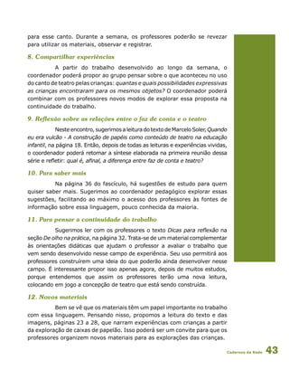 Cadernos da Rede 43
para esse canto. Durante a semana, os professores poderão se revezar
para utilizar os materiais, observar e registrar.
8. Compartilhar experiências
A partir do trabalho desenvolvido ao longo da semana, o
coordenador poderá propor ao grupo pensar sobre o que aconteceu no uso
do canto de teatro pelas crianças: quantas e quais possibilidades expressivas
as crianças encontraram para os mesmos objetos? O coordenador poderá
combinar com os professores novos modos de explorar essa proposta na
continuidade do trabalho.
9. Reflexão sobre as relações entre o faz de conta e o teatro
Nesteencontro,sugerimosaleituradotextodeMarceloSoler,Quando
eu era vulcão - A construção de papéis como conteúdo de teatro na educação
infantil, na página 18. Então, depois de todas as leituras e experiências vividas,
o coordenador poderá retomar a síntese elaborada na primeira reunião dessa
série e refletir: qual é, afinal, a diferença entre faz de conta e teatro?
10. Para saber mais
Na página 36 do fascículo, há sugestões de estudo para quem
quiser saber mais. Sugerimos ao coordenador pedagógico explorar essas
sugestões, facilitando ao máximo o acesso dos professores às fontes de
informação sobre essa linguagem, pouco conhecida da maioria.
11. Para pensar a continuidade do trabalho
Sugerimos ler com os professores o texto Dicas para reflexão na
seção De olho na prática, na página 32. Trata-se de um material complementar
às orientações didáticas que ajudam o professor a avaliar o trabalho que
vem sendo desenvolvido nesse campo de experiência. Seu uso permitirá aos
professores construírem uma ideia do que poderão ainda desenvolver nesse
campo. É interessante propor isso apenas agora, depois de muitos estudos,
porque entendemos que assim os professores terão uma nova leitura,
colocando em jogo a concepção de teatro que está sendo construída.
12. Novos materiais
Bem se vê que os materiais têm um papel importante no trabalho
com essa linguagem. Pensando nisso, propomos a leitura do texto e das
imagens, páginas 23 a 28, que narram experiências com crianças a partir
da exploração de caixas de papelão. Isso poderá ser um convite para que os
professores organizem novos materiais para as explorações das crianças.
 