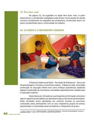 Cadernos da Rede44
13. Para fazer mais
Na página 32, há sugestões na seção Para fazer mais. A partir
dessa leitura o coordenador pedagógico pode propor novas pautas de estudo
inclusive considerando as sugestões dos professores, construindo assim um
plano compartilhado para a continuidade do trabalho.
III. O Corpo e o Movimento Criativo
Foto:CEIJardimClimaxII-DREIpiranga
O fascículo Cadernos da Rede – Formação de Professores – Percursos
de aprendizagens: O corpo e o movimento criativo – A Rede em rede: a formação
continuada na educação infantil teve como enfoque experiências cotidianas
ligadas à exploração do movimento e atividades especificamente voltadas para
a expressão corporal:
Neste fascículo, formadoras e participantes da formação comentam
alguns registros de atividades que abordaram alguns dos temas apresentados.
Estas atividades foram planejadas em conjunto durante os encontros,
conduzidas pelos participantes com os seus respectivos grupos de alunos,
apresentadas e comentadas pelos formadores e integrantes do grupo5
.
5
Extraído do editorial do fascículo Cadernos da Rede – Formação de Professores – Percursos de aprendizagens: O corpo e o
movimento criativo – A Rede em rede: a formação continuada na educação infantil.
 
