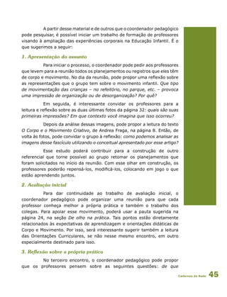 Cadernos da Rede 45
A partir desse material e de outros que o coordenador pedagógico
pode pesquisar, é possível iniciar um trabalho de formação de professores
visando à ampliação das experiências corporais na Educação Infantil. É o
que sugerimos a seguir:
1. Apresentação do assunto
Para iniciar o processo, o coordenador pode pedir aos professores
que levem para a reunião todos os planejamentos ou registros que eles têm
de corpo e movimento. No dia da reunião, pode propor uma reflexão sobre
as representações que o grupo tem sobre o movimento infantil. Que tipo
de movimentação das crianças – no refeitório, no parque, etc. – provoca
uma impressão de organização ou de desorganização? Por quê?
Em seguida, é interessante convidar os professores para a
leitura e reflexão sobre as duas últimas fotos da página 32: quais são suas
primeiras impressões? Em que contexto você imagina que isso ocorreu?
Depois da análise dessas imagens, pode propor a leitura do texto
O Corpo e o Movimento Criativo, de Andrea Fraga, na página 8. Então, de
volta às fotos, pode convidar o grupo à reflexão: como podemos analisar as
imagens desse fascículo utilizando o conceitual apresentado por esse artigo?
Esse estudo poderá contribuir para a construção de outro
referencial que torne possível ao grupo retomar os planejamentos que
foram solicitados no início da reunião. Com esse olhar em construção, os
professores poderão repensá-los, modificá-los, colocando em jogo o que
estão aprendendo juntos.
2. Avaliação inicial
Para dar continuidade ao trabalho de avaliação inicial, o
coordenador pedagógico pode organizar uma reunião para que cada
professor conheça melhor a própria prática e também o trabalho dos
colegas. Para apoiar esse movimento, poderá usar a pauta sugerida na
página 24, na seção De olho na prática. Tais pontos estão diretamente
relacionados às expectativas de aprendizagem e orientações didáticas de
Corpo e Movimento. Por isso, será interessante sugerir também a leitura
das Orientações Curriculares, se não nesse mesmo encontro, em outro
especialmente destinado para isso.
3. Reflexão sobre a própria prática
No terceiro encontro, o coordenador pedagógico pode propor
que os professores pensem sobre as seguintes questões: de que
 