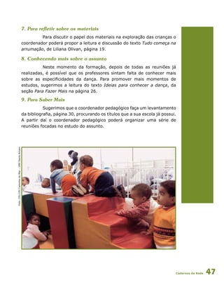 Cadernos da Rede 47
7. Para refletir sobre os materiais
Para discutir o papel dos materiais na exploração das crianças o
coordenador poderá propor a leitura e discussão do texto Tudo começa na
arrumação, de Liliana Olivan, página 19.
8. Conhecendo mais sobre o assunto
Neste momento da formação, depois de todas as reuniões já
realizadas, é possível que os professores sintam falta de conhecer mais
sobre as especificidades da dança. Para promover mais momentos de
estudos, sugerimos a leitura do texto Ideias para conhecer a dança, da
seção Para Fazer Mais na página 26.
9. Para Saber Mais
Sugerimos que o coordenador pedagógico faça um levantamento
da bibliografia, página 30, procurando os títulos que a sua escola já possui.
A partir daí o coordenador pedagógico poderá organizar uma série de
reuniões focadas no estudo do assunto.
Foto:CEUCEICaminhodoMar–DRESantoAmaro
 