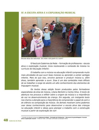 Cadernos da Rede48
Foto:ProfªAntôniaRosimarRamosGongalesPeres-MiniGrupo
CEIDrEduardoDeCamposRosmaninho-DREIpiranga
Escuta ativa da natureza: de onde e de quem é o som?
O fascículo Cadernos da Rede – formação de professores - escuta
ativa e exploração musical, inicia recolocando o conteúdo de música no
currículo de Educação Infantil:
O trabalho com a música na educação infantil compreende muito
mais atividades do que ouvir boas músicas ou aprender a cantar cantigas
infantis. Mais do que isso, envolve apreciar e produzir música e, além
disso, também aprender a ouvir. Esse é um dos conteúdos mais difíceis
de se trabalhar e exige do adulto um alto conhecimento dos elementos da
linguagem musical.
Os textos dessa edição foram produzidos pelos formadores
especialistas da área de música, Liliana Bertolini e Carlos Silva. O texto de
abertura nos provoca a refletir sobre a origem da música e a importância
da voz no desenvolvimento da criança. Em seguida, um instigante texto
nos chama a atenção para a importância de compreender o papel do som e
do silêncio na composição da música. Os demais mostram como podemos
usar desse conhecimento para desenvolver a escuta ativa das crianças
na educação infantil e ideias para planejar o trabalho com a construção
musical a partir da exploração da voz6
.
IV. A escuta ativa e a exploração musical
6
Extraído do editorial do fascículo Cadernos da Rede – Formação de Professores – Percursos de aprendizagens: A escuta
ativa e exploração musical - A Rede em rede: a formação continuada na educação infantil.
 