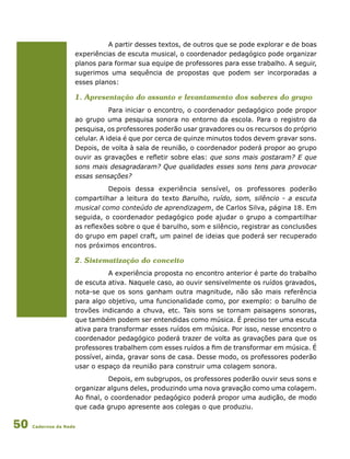 Cadernos da Rede50
A partir desses textos, de outros que se pode explorar e de boas
experiências de escuta musical, o coordenador pedagógico pode organizar
planos para formar sua equipe de professores para esse trabalho. A seguir,
sugerimos uma sequência de propostas que podem ser incorporadas a
esses planos:
1. Apresentação do assunto e levantamento dos saberes do grupo
Para iniciar o encontro, o coordenador pedagógico pode propor
ao grupo uma pesquisa sonora no entorno da escola. Para o registro da
pesquisa, os professores poderão usar gravadores ou os recursos do próprio
celular. A ideia é que por cerca de quinze minutos todos devem gravar sons.
Depois, de volta à sala de reunião, o coordenador poderá propor ao grupo
ouvir as gravações e refletir sobre elas: que sons mais gostaram? E que
sons mais desagradaram? Que qualidades esses sons tens para provocar
essas sensações?
Depois dessa experiência sensível, os professores poderão
compartilhar a leitura do texto Barulho, ruído, som, silêncio - a escuta
musical como conteúdo de aprendizagem, de Carlos Silva, página 18. Em
seguida, o coordenador pedagógico pode ajudar o grupo a compartilhar
as reflexões sobre o que é barulho, som e silêncio, registrar as conclusões
do grupo em papel craft, um painel de ideias que poderá ser recuperado
nos próximos encontros.
2. Sistematização do conceito
A experiência proposta no encontro anterior é parte do trabalho
de escuta ativa. Naquele caso, ao ouvir sensivelmente os ruídos gravados,
nota-se que os sons ganham outra magnitude, não são mais referência
para algo objetivo, uma funcionalidade como, por exemplo: o barulho de
trovões indicando a chuva, etc. Tais sons se tornam paisagens sonoras,
que também podem ser entendidas como música. É preciso ter uma escuta
ativa para transformar esses ruídos em música. Por isso, nesse encontro o
coordenador pedagógico poderá trazer de volta as gravações para que os
professores trabalhem com esses ruídos a fim de transformar em música. É
possível, ainda, gravar sons de casa. Desse modo, os professores poderão
usar o espaço da reunião para construir uma colagem sonora.
Depois, em subgrupos, os professores poderão ouvir seus sons e
organizar alguns deles, produzindo uma nova gravação como uma colagem.
Ao final, o coordenador pedagógico poderá propor uma audição, de modo
que cada grupo apresente aos colegas o que produziu.
 