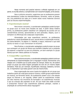 Cadernos da Rede 51
Nesse momento será possível retomar a reflexão registrada em um
painel, na reunião anterior, e complementar com novas formulações, se for preciso.
Para o próximo encontro, sugerimos que os professores gravem
sons domésticos (ruídos de eletrodomésticos, torneiras, vento na janela,
etc.) da preferência de cada um e levem esses novos materiais sonoros
para as futuras experimentações.
3. Experimentação musical
Para iniciar o encontro, o coordenador pedagógico poderá propor
ao grupo ouvir os novos sons trazidos de casa. A partir dessa matéria
prima, os professores podem classificar em categorias de acordo com as
características sonoras, aproximando os sons parecidos. Depois, ouvir e
comparar as diferenças dos subgrupos organizados.
Alimentados por essa experiência sensível, os professores
poderão ler o texto Qualidades do som, escuta ativa e a exploração musical,
de Liliana Bertolini, na página 11. Poderão, a seguir, relacionar o que está
escrito no texto e o que vivenciaram no encontro.
Para finalizar, o coordenador pedagógico poderá propor ao grupo
que conheçam um grupo de Música que também trabalha com a proposta
de explorar e organizar os sons do ambiente, um bom exemplo é o grupo
Stomp que tem vídeos públicos no Youtube.
4. Compartilhar experiências
Para o próximo encontro, o coordenador pedagógico poderá continuar
alimentando as experimentações com a linguagem musical, favorecendo uma
relação com o trabalho que se pode propor às crianças. Dessa vez, ele poderá
propor ao grupo que todos tragam gravações de sons de um mesmo objeto
doméstico. Pode ser, por exemplo, liquidificador, descarga, batedeira, torneira
etc. O importante é que todos gravem sons da mesma fonte.
Essa organização dos sons é parte do trabalho de um grupo que
trabalha a partir do ruído para construir música, o GEM (grupo experimental
de música), de Fernando Sardo. Os professores podem ouvir uma dessas
peças na internet e, em seguida, refletir sobre as experiências vividas
por eles mesmos nos encontros de formação e as experiências musicais
a que as crianças são expostas na UE. De que modo elas estão ouvindo
e produzindo música? Que experiências podemos planejar, visando a
ampliação do conhecimento dessa linguagem?
 
