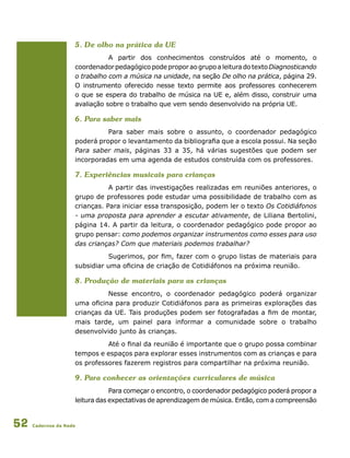 Cadernos da Rede52
5. De olho na prática da UE
A partir dos conhecimentos construídos até o momento, o
coordenadorpedagógicopodeproporaogrupoaleituradotextoDiagnosticando
o trabalho com a música na unidade, na seção De olho na prática, página 29.
O instrumento oferecido nesse texto permite aos professores conhecerem
o que se espera do trabalho de música na UE e, além disso, construir uma
avaliação sobre o trabalho que vem sendo desenvolvido na própria UE.
6. Para saber mais
Para saber mais sobre o assunto, o coordenador pedagógico
poderá propor o levantamento da bibliografia que a escola possui. Na seção
Para saber mais, páginas 33 a 35, há várias sugestões que podem ser
incorporadas em uma agenda de estudos construída com os professores.
7. Experiências musicais para crianças
A partir das investigações realizadas em reuniões anteriores, o
grupo de professores pode estudar uma possibilidade de trabalho com as
crianças. Para iniciar essa transposição, podem ler o texto Os Cotidiáfonos
- uma proposta para aprender a escutar ativamente, de Liliana Bertolini,
página 14. A partir da leitura, o coordenador pedagógico pode propor ao
grupo pensar: como podemos organizar instrumentos como esses para uso
das crianças? Com que materiais podemos trabalhar?
Sugerimos, por fim, fazer com o grupo listas de materiais para
subsidiar uma oficina de criação de Cotidiáfonos na próxima reunião.
8. Produção de materiais para as crianças
Nesse encontro, o coordenador pedagógico poderá organizar
uma oficina para produzir Cotidiáfonos para as primeiras explorações das
crianças da UE. Tais produções podem ser fotografadas a fim de montar,
mais tarde, um painel para informar a comunidade sobre o trabalho
desenvolvido junto às crianças.
Até o final da reunião é importante que o grupo possa combinar
tempos e espaços para explorar esses instrumentos com as crianças e para
os professores fazerem registros para compartilhar na próxima reunião.
9. Para conhecer as orientações curriculares de música
Para começar o encontro, o coordenador pedagógico poderá propor a
leitura das expectativas de aprendizagem de música. Então, com a compreensão
 
