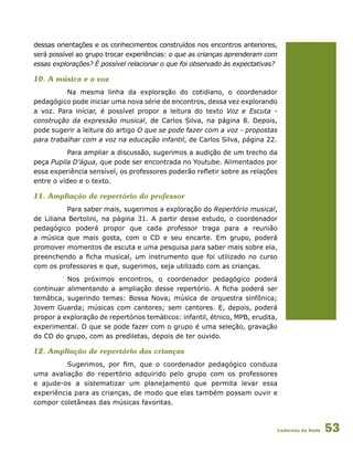 Cadernos da Rede 53
dessas orientações e os conhecimentos construídos nos encontros anteriores,
será possível ao grupo trocar experiências: o que as crianças aprenderam com
essas explorações? É possível relacionar o que foi observado às expectativas?
10. A música e a voz
Na mesma linha da exploração do cotidiano, o coordenador
pedagógico pode iniciar uma nova série de encontros, dessa vez explorando
a voz. Para iniciar, é possível propor a leitura do texto Voz e Escuta -
construção da expressão musical, de Carlos Silva, na página 8. Depois,
pode sugerir a leitura do artigo O que se pode fazer com a voz - propostas
para trabalhar com a voz na educação infantil, de Carlos Silva, página 22.
Para ampliar a discussão, sugerimos a audição de um trecho da
peça Pupila D’água, que pode ser encontrada no Youtube. Alimentados por
essa experiência sensível, os professores poderão refletir sobre as relações
entre o vídeo e o texto.
11. Ampliação de repertório do professor
Para saber mais, sugerimos a exploração do Repertório musical,
de Liliana Bertolini, na página 31. A partir desse estudo, o coordenador
pedagógico poderá propor que cada professor traga para a reunião
a música que mais gosta, com o CD e seu encarte. Em grupo, poderá
promover momentos de escuta e uma pesquisa para saber mais sobre ela,
preenchendo a ficha musical, um instrumento que foi utilizado no curso
com os professores e que, sugerimos, seja utilizado com as crianças.
Nos próximos encontros, o coordenador pedagógico poderá
continuar alimentando a ampliação desse repertório. A ficha poderá ser
temática, sugerindo temas: Bossa Nova; música de orquestra sinfônica;
Jovem Guarda; músicas com cantores; sem cantores. E, depois, poderá
propor a exploração de repertórios temáticos: infantil, étnico, MPB, erudita,
experimental. O que se pode fazer com o grupo é uma seleção, gravação
do CD do grupo, com as prediletas, depois de ter ouvido.
12. Ampliação de repertório das crianças
Sugerimos, por fim, que o coordenador pedagógico conduza
uma avaliação do repertório adquirido pelo grupo com os professores
e ajude-os a sistematizar um planejamento que permita levar essa
experiência para as crianças, de modo que elas também possam ouvir e
compor coletâneas das músicas favoritas.
 