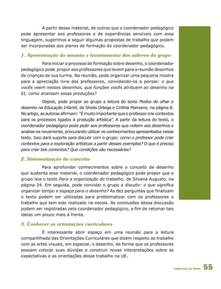 Cadernos da Rede 55
A partir desse material, de outros que o coordenador pedagógico
pode apresentar aos professores e de experiências sensíveis com essa
linguagem, sugerimos a seguir algumas propostas de trabalho que podem
ser incorporadas aos planos de formação do coordenador pedagógico.
1. Apresentação do assunto e levantamento dos saberes do grupo
Para iniciar o processo de formação sobre desenho, o coordenador
pedagógico pode propor aos professores que levem para a reunião desenhos
de crianças de sua turma. Na reunião, pode organizar uma pequena mostra
para a apreciação livre dos professores, convidando-os a pensar: o que
vocês veem nesses desenhos, que funções vocês atribuem ao desenho na
EI, como analisam essas produções?
Depois, pode propor ao grupo a leitura do texto Modos de olhar o
desenho na Educação Infantil, de Sheila Ortega e Cinthia Manzano, na página 8.
No artigo, as autoras afirmam: “É muito importante que o professor crie contextos
para os processos ligados à produção artística”. A partir da leitura do texto, o
coordenador pedagógico pode pedir aos professores que voltem aos desenhos e
analise-os novamente, procurando utilizar os conhecimentos apresentados nesse
texto. Isso dará suporte para discutir com o grupo: como o professor pode criar
contextos para a exploração artísticas a partir desses exemplos? O que é preciso
para criar tais contextos? Que condições são necessárias?
2. Sistematização do conceito
Para aprofundar conhecimentos sobre o conceito de desenho
que sustenta esse material, o coordenador pedagógico pode propor que o
grupo leia o texto Para a organização do trabalho, de Silvana Augusto, na
página 24. Em seguida, pode convidar o grupo a discutir: o que significa
organizar tempo e espaço para o desenho? As dez perguntas que finalizam
o texto podem ser utilizadas para problematizar com os professores o
trabalho que tem sido realizado na escola. As conclusões dessa discussão
podem ser registradas pelo coordenador pedagógico, a fim de retomar tais
ideias um pouco mais à frente.
3. Conhecer as orientações curriculares
É interessante abrir espaço em uma reunião para a leitura
compartilhada das Orientações Curriculares que dizem respeito ao trabalho
com as artes visuais, em especial, o desenho, de forma que os professores
possam colocar suas dúvidas e construir novas interpretações sobre as
expectativas e as orientações desse trabalho na UE.
 