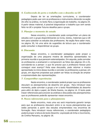 Cadernos da Rede56
4. Conhecendo de perto o trabalho com o desenho na UE
Depois de ler as orientações curriculares, o coordenador
pedagógico pode usar com os professores o instrumento oferecido na seção
De olho na prática, no texto Para a organização do trabalho, na página 24.
A partir desse material, é possível diagnosticar o trabalho que vem sendo
feito na UE e projetar futuros desafios para o grupo.
5. Planejar o momento de estudo
Nesse encontro, o coordenador pode compartilhar um plano de
estudos com o grupo disponibilizando os livros, textos, materiais que a UE
tem para subsidiar os estudos dos professores. Na seção Para saber mais,
na página 30, há uma série de sugestões de leitura que o coordenador
pode consultar e disponibilizar ao grupo.
6. Discussão
Nesse encontro, o coordenador pedagógico pode propor a
organização de uma pequena mostra de desenhos apresentados na
primeira reunião e que parecem estereotipados. Em seguida, pode convidar
os professores a analisarem e compararem as fotos das páginas 24 e 25,
convidando-os a pensar: o que foi preciso que a professora fizesse para
conseguir esse avanço? Feita essa discussão, pode retomar a mostra
apresentada no início dessa reunião e convidar os professores a pensar, em
grupo, em algumas propostas que podem ser feitas na direção de ampliar
a expressividade das representações.
7. Compartilhar experiências
Neste encontro, o coordenador poderá propor que os professores
discutam os planejamentos de desenho em grupo. Para introduzir esse
momento, pode convidar o grupo a ler o texto Possibilidades do desenho
para além do lápis e papel, de Sheila Soares, na página 14. O texto pode
trazer referenciais para ancorar as análises e discussões dos planejamentos
que os professores poderão apresentar nesse encontro.
8. Novos referenciais para o planejamento
Neste encontro, mais uma vez será importante garantir tempo
para que os professores discutam entre si os novos planejamentos que
estão pensando a partir dos estudos empreendidos nos encontros de
formação. Para introduzir novos referenciais, o coordenador pedagógico
poderá propor a leitura do texto Desenho: expressão de linha e movimento,
de Cinthia Manzano, na página 18.
 