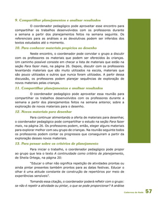 Cadernos da Rede 57
9. Compartilhar planejamentos e analisar resultados
O coordenador pedagógico pode aproveitar esse encontro para
compartilhar os trabalhos desenvolvidos com os professores durante
a semana a partir dos planejamentos feitos na semana seguinte. Os
referenciais para as análises e as devolutivas podem ser inferidos dos
textos estudados até o momento.
10. Para conhecer materiais propícios ao desenho
Neste encontro, o coordenador pode convidar o grupo a discutir
com os professores os materiais que podem ser oferecidos às crianças.
Um caminho possível consiste em checar a lista de materiais que estão na
seção Para fazer mais, na página 26. Depois, discutir com os professores
levantando materiais que são muito utilizados na escola, materiais que
são pouco utilizados e outros que nunca foram utilizados. A partir dessa
discussão, os professores podem planejar sequências de exploração de
novos materiais pelas crianças.
11. Compartilhar planejamentos e analisar resultados
O coordenador pedagógico pode aproveitar essa reunião para
compartilhar os trabalhos desenvolvidos com os professores durante a
semana a partir dos planejamentos feitos na semana anterior, sobre a
exploração de novos materiais para o desenho.
12. Novos materiais para desenhar
Para continuar alimentando a oferta de materiais para desenhar,
o coordenador pedagógico pode compartilhar o estudo na seção Para fazer
mais, na página 26. Os professores podem, então, eleger alguns materiais
para explorar melhor com seu grupo de crianças. Na reunião seguinte todos
os professores podem contar os progressos que conseguiram a partir da
exploração desses novos materiais.
13. Para pensar sobre os critérios de planejamento
Para iniciar o trabalho, o coordenador pedagógico pode propor
ao grupo que leia o texto A continuidade como critério de planejamento,
de Sheila Ortega, na página 20:
“Educar o olhar não significa repetição de atividades prontas ou
ainda pintar presentes também prontos para as datas festivas. Educar o
olhar é uma atitude constante de construção de repertórios por meio de
experiências sensíveis”.
Tomando essa citação, o coordenador poderá refletir com o grupo:
se não é repetir a atividade ou pintar, o que se pode proporcionar? A análise
 