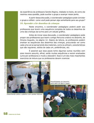 Cadernos da Rede58
Desenhando sobre o plástico com caneta hidrocor
Fotos:ProfªDanieladoAmaralMaia/GrupodoinfantilII
EMEICel.ManuelSoaresNeiva-DREIpiranga
da experiência da professora Sandra Regina, relatada no texto, de como ela
resolveu essa questão, pode auxiliar o grupo a avançar nesse ponto.
A partir dessa discussão, o coordenador pedagógico pode convidar
o grupo a refletir: como você pode pensar algo semelhante para seu grupo?
14. Aprender a ler desenhos de crianças
Neste encontro, o coordenador pedagógico poderá pedir aos
professores que levem uma sequência completa de todos os desenhos de
uma das crianças da turma para um estudo gráfico.
Antes de iniciar essa discussão, o coordenador pedagógico pode
propor aos professores que leiam o artigo Percurso criativo no desenho, de
Silvana Augusto, na página 12. Depois da leitura, os professores podem
analisar as sequências dos desenhos das crianças, procurando ver como
cada uma vai se apropriando dos materiais, como os utilizam, características
que são regulares, estilos de cada um, preferências, etc.
É possível que essa pauta tome algumas outras reuniões com
esse mesmo assunto, afinal, serão muitas sequências a serem analisadas
(uma por professora) e muito a descobrir. Esse é um dos mais importantes
exercícios de leitura que os professores devem vivenciar.
ProfªDanieladoAmaralMaia
Possibilidades de desenho
para além do lápis e papel
 