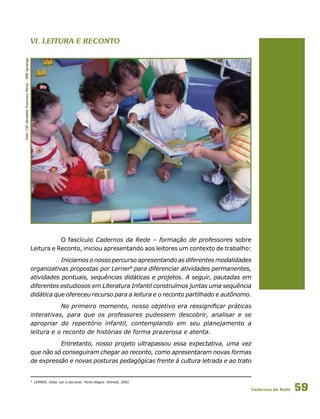 Cadernos da Rede 59
VI. leitura e Reconto
Foto:CEIVereadorFranciscoPerez-DREIpiranga
O fascículo Cadernos da Rede – formação de professores sobre
Leitura e Reconto, iniciou apresentando aos leitores um contexto de trabalho:
Iniciamos o nosso percurso apresentando as diferentes modalidades
organizativas propostas por Lerner8
para diferenciar atividades permanentes,
atividades pontuais, sequências didáticas e projetos. A seguir, pautadas em
diferentes estudiosos em Literatura Infantil construímos juntas uma sequência
didática que ofereceu recurso para a leitura e o reconto partilhado e autônomo.
No primeiro momento, nosso objetivo era ressignificar práticas
interativas, para que os professores pudessem descobrir, analisar e se
apropriar do repertório infantil, contemplando em seu planejamento a
leitura e o reconto de histórias de forma prazerosa e atenta.
Entretanto, nosso projeto ultrapassou essa expectativa, uma vez
que não só conseguiram chegar ao reconto, como apresentaram novas formas
de expressão e novas posturas pedagógicas frente à cultura letrada e ao trato
8
LERNER, Delia. Ler e escrever. Porto Alegre: Artmed, 2002.
 