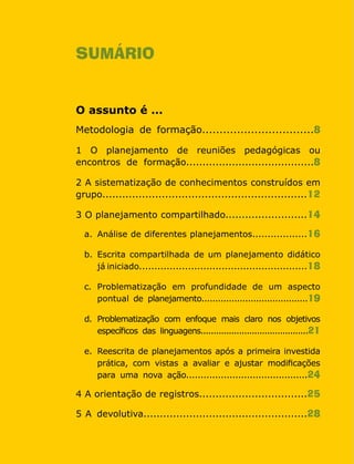 Cadernos da Rede6
SUMÁRIO
O assunto é ...
Metodologia de formação................................8
1 O planejamento de reuniões pedagógicas ou
encontros de formação.......................................8
2 A sistematização de conhecimentos construídos em
grupo..............................................................12
3 O planejamento compartilhado.........................14
a.	 Análise de diferentes planejamentos..................16
b.	 Escrita compartilhada de um planejamento didático
	 já iniciado.......................................................18
c.	 Problematização em profundidade de um aspecto
	 pontual de planejamento.......................................19
d.	 Problematização com enfoque mais claro nos objetivos
	 específicos das linguagens..........................................21
e.	 Reescrita de planejamentos após a primeira investida
	 prática, com vistas a avaliar e ajustar modificações
	 para uma nova ação..........................................24
4 A orientação de registros.................................25
5 A devolutiva..................................................28
 