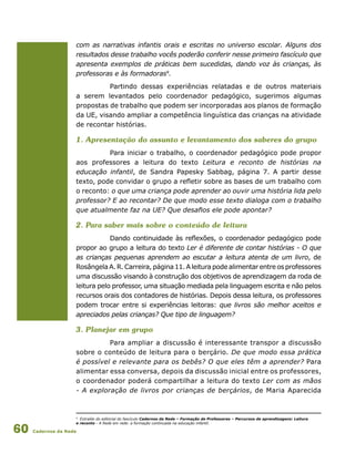 Cadernos da Rede60
com as narrativas infantis orais e escritas no universo escolar. Alguns dos
resultados desse trabalho vocês poderão conferir nesse primeiro fascículo que
apresenta exemplos de práticas bem sucedidas, dando voz às crianças, às
professoras e às formadoras9
.
Partindo dessas experiências relatadas e de outros materiais
a serem levantados pelo coordenador pedagógico, sugerimos algumas
propostas de trabalho que podem ser incorporadas aos planos de formação
da UE, visando ampliar a competência linguística das crianças na atividade
de recontar histórias.
1. Apresentação do assunto e levantamento dos saberes do grupo
Para iniciar o trabalho, o coordenador pedagógico pode propor
aos professores a leitura do texto Leitura e reconto de histórias na
educação infantil, de Sandra Papesky Sabbag, página 7. A partir desse
texto, pode convidar o grupo a refletir sobre as bases de um trabalho com
o reconto: o que uma criança pode aprender ao ouvir uma história lida pelo
professor? E ao recontar? De que modo esse texto dialoga com o trabalho
que atualmente faz na UE? Que desafios ele pode apontar?
2. Para saber mais sobre o conteúdo de leitura
Dando continuidade às reflexões, o coordenador pedagógico pode
propor ao grupo a leitura do texto Ler é diferente de contar histórias - O que
as crianças pequenas aprendem ao escutar a leitura atenta de um livro, de
RosângelaA.R.Carreira,página11. A leitura pode alimentar entre os professores
uma discussão visando à construção dos objetivos de aprendizagem da roda de
leitura pelo professor, uma situação mediada pela linguagem escrita e não pelos
recursos orais dos contadores de histórias. Depois dessa leitura, os professores
podem trocar entre si experiências leitoras: que livros são melhor aceitos e
apreciados pelas crianças? Que tipo de linguagem?
3. Planejar em grupo
Para ampliar a discussão é interessante transpor a discussão
sobre o conteúdo de leitura para o berçário. De que modo essa prática
é possível e relevante para os bebês? O que eles têm a aprender? Para
alimentar essa conversa, depois da discussão inicial entre os professores,
o coordenador poderá compartilhar a leitura do texto Ler com as mãos
- A exploração de livros por crianças de berçários, de Maria Aparecida
9
Extraído do editorial do fascículo Cadernos da Rede – Formação de Professores – Percursos de aprendizagens: Leitura
e reconto - A Rede em rede: a formação continuada na educação infantil.
 