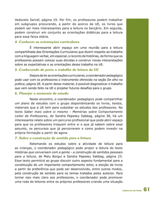 Cadernos da Rede 61
Vedovelo Sarraf, página 19. Por fim, os professores podem trabalhar
em subgrupos procurando, a partir do acervo da UE, os livros que
podem ser mais interessantes para a leitura no berçário. Em seguida,
podem construir em conjunto as orientações didáticas para a leitura
para essa faixa etária.
4. Conhecer as orientações curriculares
É interessante abrir espaço em uma reunião para a leitura
compartilhada das Orientações Curriculares que dizem respeito ao trabalho
com a linguagem verbal, em especial, o reconto de histórias, de forma que os
professores possam colocar suas dúvidas e construir novas interpretações
sobre as expectativas e as orientações desse trabalho na UE.
5. Conhecendo de perto o trabalho de leitura da UE
Depoisdelerasorientaçõescurriculares,ocoordenadorpedagógico
pode usar com os professores o instrumento oferecido na seção De olho na
prática, página 28. A partir desse material, é possível diagnosticar o trabalho
que vem sendo feito na UE e projetar futuros desafios para o grupo.
6. Planejar o momento de estudo
Neste encontro, o coordenador pedagógico pode compartilhar
um plano de estudos com o grupo disponibilizando os livros, textos,
materiais que a UE tem para subsidiar os estudos dos professores. No
texto Saber mais sobre si mesmo - Memórias sobre Comportamento
Leitor de Professores, de Sandra Papesky Sabbag, página 38, há um
interessante relato sobre um percurso profissional que pode abrir espaço
para que os professores troquem entre si o que já sabem sobre esse
assunto, os percursos que já percorreram e como podem investir na
própria formação a partir de agora.
7. Sobre a construção de sentido para a leitura
Retomando os estudos sobre a atividade de leitura para
as crianças, o coordenador pedagógico pode propor a leitura do texto
Histórias que conversam com a gente - a construção de sentidos pessoais
para a leitura, de Malu Borgui e Sandra Papesky Sabbag, página 23.
Esse texto permitirá ao grupo discutir outro aspecto fundamental para a
constituição de um importante comportamento leitor, a eleição de livros
a partir da preferência que pode ser desenvolvido, entre outros modos,
pela construção de sentido para os temas tratados pelos autores. Para
tornar isso mais claro aos professores, o coordenador pode promover
uma roda de leitores entre os próprios professores criando uma situação
 