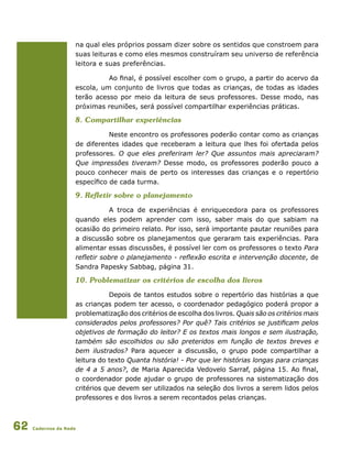 Cadernos da Rede62
na qual eles próprios possam dizer sobre os sentidos que constroem para
suas leituras e como eles mesmos construíram seu universo de referência
leitora e suas preferências.
Ao final, é possível escolher com o grupo, a partir do acervo da
escola, um conjunto de livros que todas as crianças, de todas as idades
terão acesso por meio da leitura de seus professores. Desse modo, nas
próximas reuniões, será possível compartilhar experiências práticas.
8. Compartilhar experiências
Neste encontro os professores poderão contar como as crianças
de diferentes idades que receberam a leitura que lhes foi ofertada pelos
professores. O que eles preferiram ler? Que assuntos mais apreciaram?
Que impressões tiveram? Desse modo, os professores poderão pouco a
pouco conhecer mais de perto os interesses das crianças e o repertório
específico de cada turma.
9. Refletir sobre o planejamento
A troca de experiências é enriquecedora para os professores
quando eles podem aprender com isso, saber mais do que sabiam na
ocasião do primeiro relato. Por isso, será importante pautar reuniões para
a discussão sobre os planejamentos que geraram tais experiências. Para
alimentar essas discussões, é possível ler com os professores o texto Para
refletir sobre o planejamento - reflexão escrita e intervenção docente, de
Sandra Papesky Sabbag, página 31.
10. Problematizar os critérios de escolha dos livros
Depois de tantos estudos sobre o repertório das histórias a que
as crianças podem ter acesso, o coordenador pedagógico poderá propor a
problematização dos critérios de escolha dos livros. Quais são os critérios mais
considerados pelos professores? Por quê? Tais critérios se justificam pelos
objetivos de formação do leitor? E os textos mais longos e sem ilustração,
também são escolhidos ou são preteridos em função de textos breves e
bem ilustrados? Para aquecer a discussão, o grupo pode compartilhar a
leitura do texto Quanta história! - Por que ler histórias longas para crianças
de 4 a 5 anos?, de Maria Aparecida Vedovelo Sarraf, página 15. Ao final,
o coordenador pode ajudar o grupo de professores na sistematização dos
critérios que devem ser utilizados na seleção dos livros a serem lidos pelos
professores e dos livros a serem recontados pelas crianças.
 