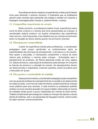 Cadernos da Rede 63
Os professores devem registrar as experiências vividas a partir desses
livros para alimentar o próximo encontro. É importante que os professores
gravem esses recontos para apresentar aos colegas e analisar em conjunto a
linguagem empregada pelas crianças e, posteriormente, o avanço.
11. Compartilhar experiências de reconto
Neste encontro, os professores podem trocar experiências sobre
como foi feita a leitura e o reconto dos livros apresentados às crianças. O
coordenador poderá construir um quadro comparativo das experiências
mais comuns, mais frequentes e dos desafios que as crianças encontraram
tanto na situação de leitura atenta quanto nos primeiros recontos.
12. Planejamento compartilhado
A partir da experiência trazida pelos professores, o coordenador
pedagógico pode propor aprofundar os conhecimentos sobre as
especificidades dos dois tipos de planejamento: o da leitura e o do reconto.
Para apoiar a discussão, é interessante compartilhar a leitura do texto
Leitura pelo professor e reconto pelas crianças - Orientações para o
planejamento do professor, de Márcia Aparecida Colber de Lima, página
33. Depois da leitura, cada dupla de professores pode planejar em conjunto
as leituras da semana e a situação de reconto. Os planejamentos devem
ser desenvolvidos e registrados, trazendo subsídios, direto da prática para
a discussão em grupo.
13. Para pensar a continuidade do trabalho
Dessepontoemdiante,ocoordenadorpedagógicopodecompartilhar
com seu grupo de professores o planejamento de um projeto a ser desenvolvido
em todas as salas, uma troca de rodas de leitores, proporcionando às crianças
novos públicos para seus recontos. A cada encontro os professores poderão
analisar os novos recontos gravados em arquivo digital, observando as marcas
da oralidade sendo pouco a pouco substituídas por marcas do texto escrito.
Trabalho fundamental para assegurar a todas as crianças não apenas a escuta
atenta de histórias, mas o uso apropriado da linguagem escrita, mesmo antes
de saber escrever convencionalmente.
 