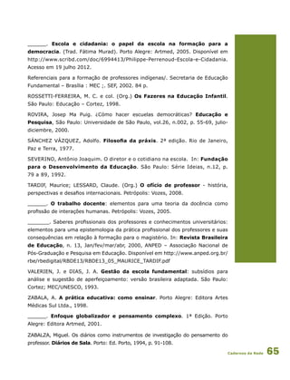 Cadernos da Rede 65
______. Escola e cidadania: o papel da escola na formação para a
democracia. (Trad. Fátima Murad). Porto Alegre: Artmed, 2005. Disponível em
http://www.scribd.com/doc/6994413/Philippe-Perrenoud-Escola-e-Cidadania.
Acesso em 19 julho 2012.
Referenciais para a formação de professores indígenas/. Secretaria de Educação
Fundamental – Brasília : MEC ;. SEF, 2002. 84 p.
ROSSETTI-FERREIRA, M. C. e col. (Org.) Os Fazeres na Educação Infantil.
São Paulo: Educação – Cortez, 1998.
ROVIRA, Josep Ma Puig. ¿Cómo hacer escuelas democráticas? Educação e
Pesquisa, São Paulo: Universidade de São Paulo, vol.26, n.002, p. 55-69, julio-
diciembre, 2000.
SÁNCHEZ VÁZQUEZ, Adolfo. Filosofia da práxis. 2ª edição. Rio de Janeiro,
Paz e Terra, 1977.
SEVERINO, Antônio Joaquim. O diretor e o cotidiano na escola. In: Fundação
para o Desenvolvimento da Educação. São Paulo: Série Ideias, n.12, p.
79 a 89, 1992.
TARDIF, Maurice; LESSARD, Claude. (Org.) O ofício de professor - história,
perspectivas e desafios internacionais. Petrópolis: Vozes, 2008.
______. O trabalho docente: elementos para uma teoria da docência como
profissão de interações humanas. Petrópolis: Vozes, 2005.
_______. Saberes profissionais dos professores e conhecimentos universitários:
elementos para uma epistemologia da prática profissional dos professores e suas
consequências em relação à formação para o magistério. In: Revista Brasileira
de Educação, n. 13, Jan/fev/mar/abr, 2000, ANPED – Associação Nacional de
Pós-Graduação e Pesquisa em Educação. Disponível em http://www.anped.org.br/
rbe/rbedigital/RBDE13/RBDE13_05_MAURICE_TARDIF.pdf
VALERIEN, J. e DIAS, J. A. Gestão da escola fundamental: subsídios para
análise e sugestão de aperfeiçoamento: versão brasileira adaptada. São Paulo:
Cortez; MEC/UNESCO, 1993.
ZABALA, A. A prática educativa: como ensinar. Porto Alegre: Editora Artes
Médicas Sul Ltda., 1998.
______. Enfoque globalizador e pensamento complexo. 1ª Edição. Porto
Alegre: Editora Artmed, 2001.
ZABALZA, Miguel. Os diários como instrumentos de investigação do pensamento do
professor. Diários de Sala. Porto: Ed. Porto, 1994, p. 91-108.
 