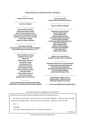 Cadernos da Rede 67
Dados Internacionais de Catalogação na Publicação (CIP)
São Paulo (SP). Secretaria Municipal de Educação. Diretoria de Orientação Técnica.
Percursos de aprendizagens: material de apoio ao Coordenador Pedagógico – A Rede em rede: a formação
continuada na Educação Infantil / Secretaria Municipal de Educação – São Paulo : SME / DOT, 2012.
66p. : il.
Bibliografia
1.Educação Infantil I.Cadernos da Rede - Formação de Professores
CDD 372.21
Código da Memória Técnica: SME47/2012
DIRETORIA DE ORIENTAÇÃO TÉCNICA
DIRETORA
Regina Célia Lico Suzuki
DIRETORA DOT EDUCAÇÃO INFANTIL
Yara Maria Mattioli
EQUIPE TÉCNICO PEDAGÓGICA
Fernanda Silva Noronha
Gislaine dos Santos Koenig
Maria Heloisa Sayago França
Marilda Aparecida Bellintani Jamelli
Matilde Conceição Lescano Scandola
Patrícia Maria Takada
Raquel de Campos Felizolla
EQUIPE TÉCNICO ADMINISTRATIVA
Edna Ribeiro da Silva;
Sylvete Medeiros Correa; Vitor Hélio Breviglieri;
Gilcenalba Vírginio dos Santos (Estagiária)
DIRETORES REGIONAIS DE EDUCAÇÃO
Eliane Seraphim Abrantes
Elizabeth Oliveira Dias
Hatsue Ito
Isaias Pereira de Souza
José Waldir Gregio
Leila Barbosa Oliva
Leila Portella Ferreira
Maria Angela Gianetti
Maria Antonieta Carneiro
Marcello Rinaldi
Silvana Ribeiro de Faria
Sueli Chaves Eguchi
Waldecir Navarrete Pelissoni
ASSESSORES
Zilma de Moraes Ramos de Oliveira; Ieda Abbud;
Maria Paula V. Zurawski; Silvana de Oliveira Augusto
COORDENAÇÃO GERAL
Yara Maria Mattioli
Zilma de Moraes Ramos de Oliveira
ORGANIZADORA DA PUBLICAÇÃO
Silvana de Oliveira Augusto
FORMADORES DE PROFESSORES / AUTORES
Alessandra Ancona de Faria
Andréa Fraga da Silva
Carlos Alberto Silva
Cinthia Soares Manzano
Fernando Brandão Correia Filho
Francisco Igliori Gonsales
Joseane Aparecida Bonfim de Barros
Liliana Maria Bertolini
Marcos Marcelo Soler
Sheila Christina Ortega
Stela Maris Fazio Battaglia
Sueli Vital e Silva
Virginia Arêas Peixoto
COORDENAÇÃO DE EDIÇÃO
Gislaine dos Santos Koenig
Matilde Conceição Lescano Scandola
AGRADECIMENTOS
Isabel Maria Meireles de Azevedo Marques
Luciana Aparecida Gurgel Rodrigues
Marina Marcondes Machado
Rosangela Aparecida Ribeiro Carreira
Sandra Papesky Sabbag
Sandra Maria Chalmers Sisla
CENTRO DE MULTIMEIOS - NÚCLEO DE ARTES GRÁFICAS
Coordenadora: Magaly Ivanov
Projeto Gráfico: Joseane Ferreira
Editoração: Magda Perez Avilez
FOTOS: Acervo das Unidades de Educação Infantil
 