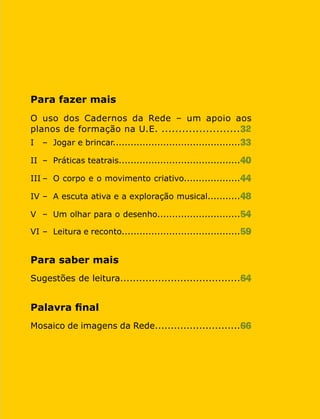 Cadernos da Rede 7
Para fazer mais
O uso dos Cadernos da Rede – um apoio aos
planos de formação na U.E. .......................32
I	 –	 Jogar e brincar...........................................33
II	 –	 Práticas teatrais.........................................40
III	–	 O corpo e o movimento criativo...................44
IV	–	 A escuta ativa e a exploração musical...........48
V	 –	 Um olhar para o desenho............................54
VI	–	 Leitura e reconto........................................59
Para saber mais
Sugestões de leitura......................................64
Palavra final
Mosaico de imagens da Rede...........................66
 