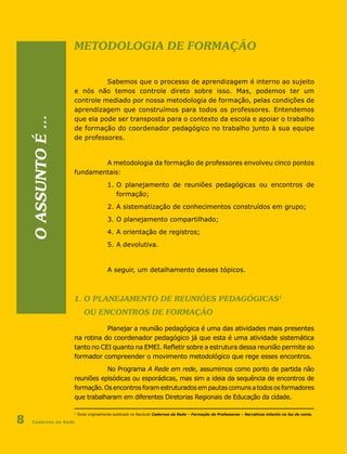 Cadernos da Rede8
Metodologia de formação
Sabemos que o processo de aprendizagem é interno ao sujeito
e nós não temos controle direto sobre isso. Mas, podemos ter um
controle mediado por nossa metodologia de formação, pelas condições de
aprendizagem que construímos para todos os professores. Entendemos
que ela pode ser transposta para o contexto da escola e apoiar o trabalho
de formação do coordenador pedagógico no trabalho junto à sua equipe
de professores.
A metodologia da formação de professores envolveu cinco pontos
fundamentais:
1.	O planejamento de reuniões pedagógicas ou encontros de
		 formação;
2.	A sistematização de conhecimentos construídos em grupo;
3.	O planejamento compartilhado;
4.	A orientação de registros;
5.	A devolutiva.
A seguir, um detalhamento desses tópicos.
1. O planejamento de reuniões pedagógicas1
ou encontros de Formação
Planejar a reunião pedagógica é uma das atividades mais presentes
na rotina do coordenador pedagógico já que esta é uma atividade sistemática
tanto no CEI quanto na EMEI. Refletir sobre a estrutura dessa reunião permite ao
formador compreender o movimento metodológico que rege esses encontros.
No Programa A Rede em rede, assumimos como ponto de partida não
reuniões episódicas ou esporádicas, mas sim a ideia da sequência de encontros de
formação.Osencontrosforamestruturadosempautascomunsatodososformadores
que trabalharam em diferentes Diretorias Regionais de Educação da cidade.
1
Texto originalmente publicado no fascículo Cadernos da Rede – Formação de Professores – Narrativas infantis no faz de conta.
Oassuntoé...
 