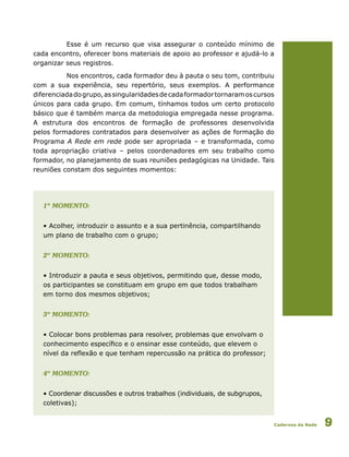 Cadernos da Rede 9
Esse é um recurso que visa assegurar o conteúdo mínimo de
cada encontro, oferecer bons materiais de apoio ao professor e ajudá-lo a
organizar seus registros.
Nos encontros, cada formador deu à pauta o seu tom, contribuiu
com a sua experiência, seu repertório, seus exemplos. A performance
diferenciadadogrupo,assingularidadesdecadaformadortornaramoscursos
únicos para cada grupo. Em comum, tínhamos todos um certo protocolo
básico que é também marca da metodologia empregada nesse programa.
A estrutura dos encontros de formação de professores desenvolvida
pelos formadores contratados para desenvolver as ações de formação do
Programa A Rede em rede pode ser apropriada – e transformada, como
toda apropriação criativa – pelos coordenadores em seu trabalho como
formador, no planejamento de suas reuniões pedagógicas na Unidade. Tais
reuniões constam dos seguintes momentos:
	 1º momento:
	 • Acolher, introduzir o assunto e a sua pertinência, compartilhando 		
	 um plano de trabalho com o grupo;
	 2º momento:
	 • Introduzir a pauta e seus objetivos, permitindo que, desse modo, 		
	 os participantes se constituam em grupo em que todos trabalham 		
	 em torno dos mesmos objetivos;
	 3º momento:
	 • Colocar bons problemas para resolver, problemas que envolvam o 		
	 conhecimento específico e o ensinar esse conteúdo, que elevem o 		
	 nível da reflexão e que tenham repercussão na prática do professor;
	 4º momento:
	 • Coordenar discussões e outros trabalhos (individuais, de subgrupos, 		
	 coletivas);
 