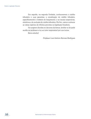 Bacharelado em Administração Pública
Direito e Legislação Tributária
10
Em seguida, na segunda Unidade, conheceremos o crédito
tributário e suas garantias; a constituição do crédito tributário,
especificamente o instituto do lançamento; e as causas suspensivas,
extintivas e de exclusão do crédito tributário. Por fim, vamos conhecer
as várias espécies de tributos previstas na legislação brasileira.
Se surgirem dúvidas no decorrer da leitura, lembre-se de pedir
auxílio ao professor e/ou ao tutor responsável por sua turma.
Bons estudos!
Professor Luiz Antônio Barroso Rodrigues
 
