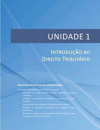 Unidade 1
Objetivos específicos de aprendizagem
Ao finalizar esta Unidade, você deverá ser capaz de:
ff Conceituar as noções teóricas e legais relativas ao Direito
Tributário;
ff Identificar os elementos formadores do conceito de Direito
Tributário;
ff Compreender seus princípios constitucionais informadores;
ff Distinguir os elementos constitutivos da obrigação jurídica
tributária; e
ff Classificar os tributos e as denominadas receitas originárias, que
constituem matéria não tributária.
Introdução ao
Direito Tributário
 