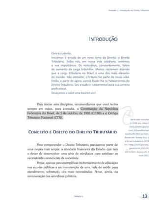vVocê pode consultar
a CF/88 em: <http://
www.planalto.gov.br/
ccivil_03/constituicao/
constitui%C3%A7ao.htm>.
Acesso em: 9 maio 2011. E
a lei que estabelece o CTN
em: <http://www.planalto.
gov.br/ccivil_03/LEIS/
L5172.htm>. Acesso em: 9
maio 2011.
Unidade 1 – Introdução ao Direito Tributário
Módulo 5 13
Caro estudante,
Iniciamos o estudo de um novo ramo do Direito: o Direito
Tributário. Todos nós, em nossa vida cotidiana, sentimos
a sua importância. Os noticiários, constantemente, falam
do aumento da carga tributária. Muitos reclamam dizendo
que a carga tributária no Brasil é uma das mais elevadas
do mundo. Não obstante, o tributo faz parte de nossa vida.
Então, a partir de agora, vamos trazer-lhe os fundamentos do
Direito Tributário. Seu estudo é fundamental para sua carreira
profissional.
Desejamos a você uma boa leitura!
Introdução
Para iniciar esta disciplina, recomendamos que você tenha
sempre em mãos, para consulta, a Constituição da República
Federativa do Brasil, de 5 de outubro de 1988 (CF/88) e o Código
Tributário Nacional (CTN).
Conceito e Objeto do Direito Tributário
Para compreender o Direito Tributário, precisamos partir de
uma noção mais ampla: a atividade financeira do Estado, que tem
o dever de desenvolver uma série de atividades para satisfazer as
necessidades existenciais da sociedade.
Pense, apenas para exemplificar, no fornecimento de educação
nas escolas públicas e na manutenção de uma rede de saúde para
atendimento, sobretudo, dos mais necessitados. Pense, ainda, na
remuneração dos servidores públicos.
 