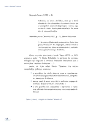 Bacharelado em Administração Pública
Direito e Legislação Tributária
16
Segundo Amaro (1999, p. 2),
Preferimos, por amor à brevidade, dizer que o direito
tributário é a disciplina jurídica dos tributos, com o que
se abrange todo o conjunto de princípios e normas regu-
ladores da criação, fiscalização e arrecadação das presta-
ções de natureza tributária.
Na definição de Carvalho (2002, p. 15), Direito Tributário
[...] é o ramo didaticamente autônomo do direito, inte-
grado pelo conjunto das proposições jurídico-normativas
que correspondam, direta ou indiretamente, à instituição,
arrecadação e fiscalização de tributos.
Outro conceito importante é o de Torres (2008, p. 143),
segundo o autor “O Direito Tributário é o conjunto de normas e
princípios que regulam a atividade financeira relacionada com a
instituição e cobrança de tributos [...]”.
Assim, na lição sobre Direito Tributário dos autores
supracitados, podemos notar que:
ff o seu objeto de estudo abrange todas as questões que
envolvem a relação entre Estado e contribuintes, obrigados
ao pagamento de tributos;
ff exerce papel de suma importância ao limitar o poder de
instituir e de cobrar tributos pelo Estado; e
ff é uma garantia para a sociedade ao apresentar as regras
que o Estado deve respeitar quando exerce seu poder de
tributar.
Qual é, então, o objeto do Direito Tributário?
 