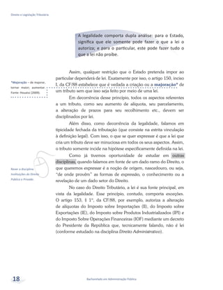 *Majoração – de majorar,
tornar maior; aumentar.
Fonte: Houaiss (2009).
vRever a disciplina
Instituições do Direito
Público e Privado.
Bacharelado em Administração Pública
Direito e Legislação Tributária
18
A legalidade comporta dupla análise: para o Estado,
significa que ele somente pode fazer o que a lei o
autoriza; e para o particular, este pode fazer tudo o
que a lei não proíbe.
Assim, qualquer restrição que o Estado pretenda impor ao
particular dependerá de lei. Exatamente por isso, o artigo 150, inciso
I, da CF/88 estabelece que é vedada a criação ou a majoração* de
um tributo sem que isso seja feito por meio de uma lei.
Em decorrência desse princípio, todos os aspectos referentes
a um tributo, como seu aumento de alíquota, seu parcelamento,
a alteração de prazos para seu recolhimento etc., devem ser
disciplinados por lei.
Além disso, como decorrência da legalidade, falamos em
tipicidade fechada da tributação (que consiste na estrita vinculação
à definição legal). Com isso, o que se quer expressar é que a lei que
cria um tributo deve ser minuciosa em todos os seus aspectos. Assim,
o tributo somente incide na hipótese especificamente definida na lei.
Como já tivemos oportunidade de estudar em outras
disciplinas, quando falamos em fonte de um dado ramo do Direito, o
que queremos expressar é a noção de origem, nascedouro, ou seja,
“de onde provêm” as formas de expressão, o conhecimento ou a
revelação de um dado setor do Direito.
No caso do Direito Tributário, a lei é sua fonte principal, em
vista da legalidade. Esse princípio, contudo, comporta exceções.
O artigo 153, § 1º, da CF/88, por exemplo, autoriza a alteração
de alíquotas do Imposto sobre Importações (II), do Imposto sobre
Exportações (IE), do Imposto sobre Produtos Industrializados (IPI) e
do Imposto Sobre Operações Financeiras (IOF) mediante um decreto
do Presidente da República que, tecnicamente falando, não é lei
(conforme estudado na disciplina Direito Administrativo).
 