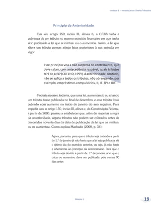 Unidade 1 – Introdução ao Direito Tributário
Módulo 5 19
Princípio da Anterioridade
Em seu artigo 150, inciso III, alínea b, a CF/88 veda a
cobrança de um tributo no mesmo exercício financeiro em que tenha
sido publicada a lei que o instituiu ou o aumentou. Assim, a lei que
altera um tributo apenas atinge fatos posteriores à sua entrada em
vigor.
Esse princípio visa a não surpresa do contribuinte, que
deve saber, com antecedência razoável, quais tributos
terádearcar(COELHO,1999).Aanterioridade,contudo,
não se aplica a todos os tributos, não abrangendo, por
exemplo, empréstimos compulsórios, II, IE, IPI e IOF.
Poderia ocorrer, todavia, que uma lei, aumentando ou criando
um tributo, fosse publicada no final de dezembro, e esse tributo fosse
cobrado com aumento no início de janeiro do ano seguinte. Para
impedir isso, o artigo 150, inciso III, alínea c, da Constituição Federal,
a partir de 2003, passou a estabelecer que, além de respeitar a regra
da anterioridade, alguns tributos não podem ser cobrados antes de
decorridos noventa dias da data de publicação da lei que os instituiu
ou os aumentou. Como explica Machado (2008, p. 36):
Agora, portanto, para que o tributo seja cobrado a partir
de 1.º de janeiro já não basta que a lei seja publicada até
o último dia do exercício anterior, ou seja, já não basta
a obediência ao princípio da anterioridade. Para que o
tributo seja devido a partir de 1.º de janeiro, a lei que o
criou ou aumentou deve ser publicada pelo menos 90
dias antes
 