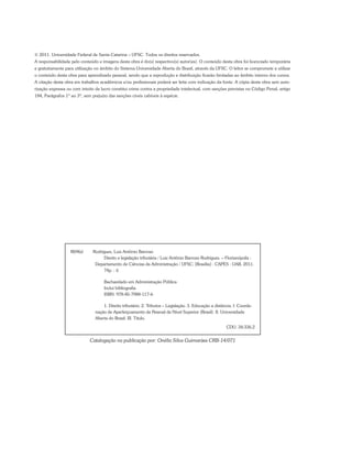 © 2011. Universidade Federal de Santa Catarina – UFSC. Todos os direitos reservados.
A responsabilidade pelo conteúdo e imagens desta obra é do(s) respectivo(s) autor(es). O conteúdo desta obra foi licenciado temporária
e gratuitamente para utilização no âmbito do Sistema Universidade Aberta do Brasil, através da UFSC. O leitor se compromete a utilizar
o conteúdo desta obra para aprendizado pessoal, sendo que a reprodução e distribuição ficarão limitadas ao âmbito interno dos cursos.
A citação desta obra em trabalhos acadêmicos e/ou profissionais poderá ser feita com indicação da fonte. A cópia desta obra sem auto-
rização expressa ou com intuito de lucro constitui crime contra a propriedade intelectual, com sanções previstas no Código Penal, artigo
184, Parágrafos 1º ao 3º, sem prejuízo das sanções cíveis cabíveis à espécie.
R696d	 Rodrigues, Luiz Antônio Barroso
Direito e legislação tributária / Luiz Antônio Barroso Rodrigues. – Florianópolis :
Departamento de Ciências da Administração / UFSC; [Brasília] : CAPES : UAB, 2011.
74p. : il.
Bacharelado em Administração Pública
Inclui bibliografia
ISBN: 978-85-7988-117-6
1. Direito tributário. 2. Tributos – Legislação. 3. Educação a distância. I. Coorde-
nação de Aperfeiçoamento de Pessoal de Nível Superior (Brasil). II. Universidade
Aberta do Brasil. III. Título.
						 CDU: 34:336.2
Catalogação na publicação por: Onélia Silva Guimarães CRB-14/071
 