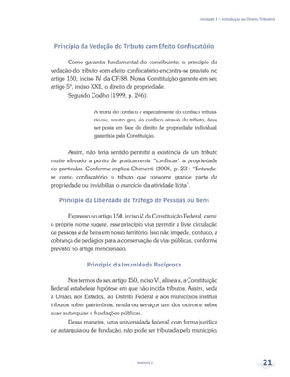 Unidade 1 – Introdução ao Direito Tributário
Módulo 5 21
Princípio da Vedação do Tributo com Efeito Confiscatório
Como garantia fundamental do contribuinte, o princípio da
vedação do tributo com efeito confiscatório encontra-se previsto no
artigo 150, inciso IV, da CF/88. Nossa Constituição garante em seu
artigo 5º, inciso XXII, o direito de propriedade.
Segundo Coelho (1999, p. 246):
A teoria do confisco e especialmente do confisco tributá-
rio ou, noutro giro, do confisco através do tributo, deve
ser posta em face do direito de propriedade individual,
garantida pela Constituição.
Assim, não teria sentido permitir a existência de um tributo
muito elevado a ponto de praticamente “confiscar” a propriedade
do particular. Conforme explica Chimenti (2008, p. 23): “Entende-
se como confiscatório o tributo que consome grande parte da
propriedade ou inviabiliza o exercício da atividade lícita”.
Princípio da Liberdade de Tráfego de Pessoas ou Bens
Expresso no artigo 150, inciso V, da Constituição Federal, como
o próprio nome sugere, esse princípio visa permitir a livre circulação
de pessoas e de bens em nosso território. Isso não impede, contudo, a
cobrança de pedágios para a conservação de vias públicas, conforme
previsto no artigo mencionado.
Princípio da Imunidade Recíproca
Nos termos do seu artigo 150, inciso VI, alínea a, a Constituição
Federal estabelece hipótese em que não incida tributos. Assim, veda
à União, aos Estados, ao Distrito Federal e aos municípios instituir
tributos sobre patrimônio, renda ou serviços uns dos outros e sobre
suas autarquias e fundações públicas.
Dessa maneira, uma universidade federal, com forma jurídica
de autarquia ou de fundação, não pode ser tributada pelo município,
 