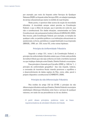 Bacharelado em Administração Pública
Direito e Legislação Tributária
22
por exemplo, por meio do Imposto sobre Serviços de Qualquer
Natureza (ISQN) ou Imposto sobre Serviços (ISS), em relação à prestação
de serviço educacional que exerce no âmbito de suas funções.
Neste ponto, é oportuno falar acerca da noção de imunidade
tributária. A imunidade sempre estará prevista na Constituição
Federal, o que a difere da isenção, que é prevista em outra lei, que
não a constitucional. Em dadas situações, caracterizadas na Carta
Constitucional, não será possível instituir tributos (CARVALHO, 2002).
São imunes, pela Constituição Federal, por exemplo, os templos de
qualquer culto; os partidos políticos e as instituições educacionais ou
assistenciais; os livros, periódicos e o papel destinado à sua impressão
(BRASIL, 1988, art. 150, inciso VI), entre outras hipóteses.
Princípio da Uniformidade Tributária
Segundo o artigo 151, inciso I, da Constituição Federal, o
princípio da uniformidade tributária estatui que a União está proibida
de instituir tributo que não seja uniforme em todo o território nacional
ou que implique distinção entre Estado, Distrito Federal e municípios.
Esse princípio é chamado por Carvalho (2002, p. 160) de “[...]
princípio da uniformidade geográfica”. Isso não impede, todavia,
a concessão de incentivos fiscais visando promover o equilíbrio e
o desenvolvimento de dadas regiões do País, como, aliás, prevê o
próprio dispositivo constitucional (CHIMENTI, 2008).
Princípio da não Diferenciação Tributária
Nos moldes do artigo 152 da CF/88, o princípio da não
diferenciaçãotributáriavedaqueEstados,DistritoFederalemunicípios
estabeleçam diferenças tributárias entre bens e serviços de qualquer
natureza, em razão de sua procedência ou de seu destino.
A partir desses princípios, podemos notar as bases
regulamentadoras da atividade tributária do Estado.
 