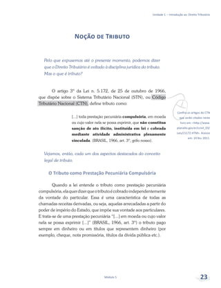 vConfira os artigos do CTN
que serão citados neste
livro em: <http://www.
planalto.gov.br/ccivil_03/
Leis/L5172.HTM>. Acesso
em: 14 fev. 2011.
Unidade 1 – Introdução ao Direito Tributário
Módulo 5 23
Noção de Tributo
Pelo que expusemos até o presente momento, podemos dizer
que o Direito Tributário é voltado à disciplina jurídica do tributo.
Mas o que é tributo?
O artigo 3º da Lei n. 5.172, de 25 de outubro de 1966,
que dispõe sobre o Sistema Tributário Nacional (STN), ou Código
Tributário Nacional (CTN), define tributo como:
[...] toda prestação pecuniária compulsória, em moeda
ou cujo valor nela se possa exprimir, que não constitua
sanção de ato ilícito, instituída em lei e cobrada
mediante atividade administrativa plenamente
vinculada. (BRASIL, 1966, art. 3º, grifo nosso).
Vejamos, então, cada um dos aspectos destacados do conceito
legal de tributo.
O Tributo como Prestação Pecuniária Compulsória
Quando a lei entende o tributo como prestação pecuniária
compulsória,elaquerdizerqueotributoécobradoindependentemente
da vontade do particular. Essa é uma característica de todas as
chamadas receitas derivadas, ou seja, aquelas arrecadadas a partir do
poder de império do Estado, que impõe sua vontade aos particulares.
E trata-se de uma prestação pecuniária “[...] em moeda ou cujo valor
nela se possa exprimir [...]” (BRASIL, 1966, art. 3º) o tributo pago
sempre em dinheiro ou em títulos que representem dinheiro (por
exemplo, cheque, nota promissória, títulos da dívida pública etc.).
 